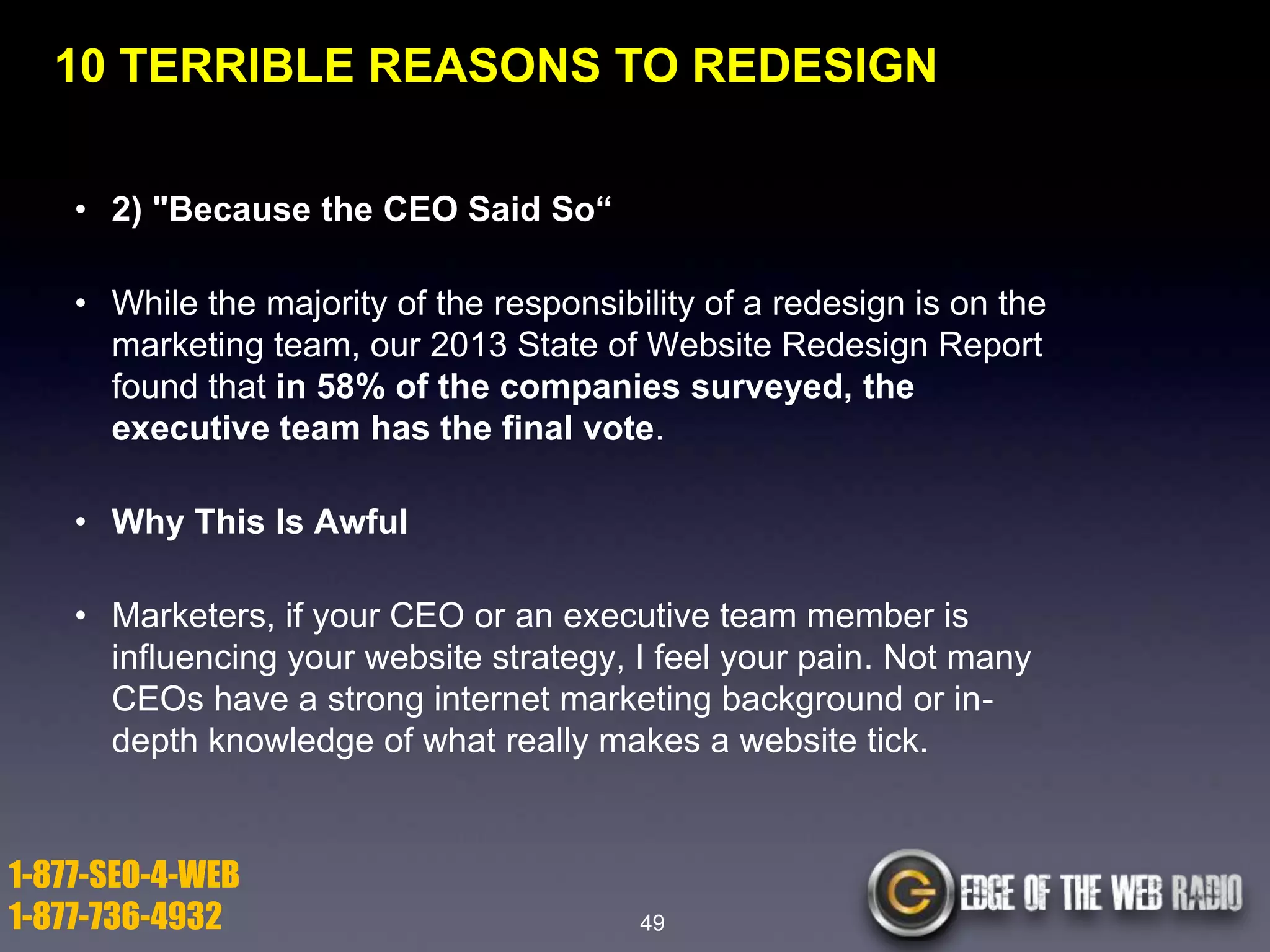 10 TERRIBLE REASONS TO REDESIGN
• 2) "Because the CEO Said So―
• While the majority of the responsibility of a redesign is on the
marketing team, our 2013 State of Website Redesign Report
found that in 58% of the companies surveyed, the
executive team has the final vote.
• Why This Is Awful
• Marketers, if your CEO or an executive team member is
influencing your website strategy, I feel your pain. Not many
CEOs have a strong internet marketing background or indepth knowledge of what really makes a website tick.

1-877-SEO-4-WEB
1-877-736-4932

49

 