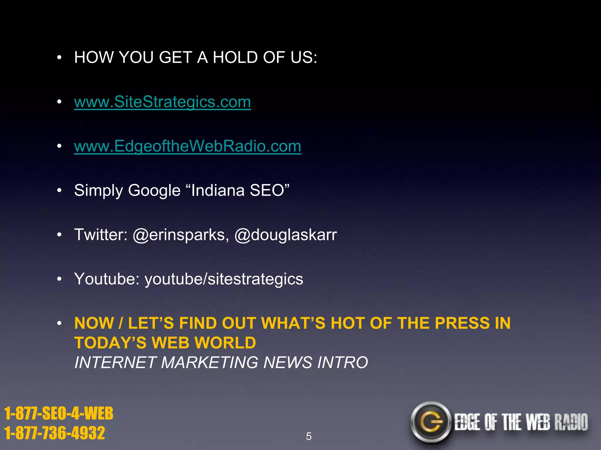 • HOW YOU GET A HOLD OF US:
• www.SiteStrategics.com
• www.EdgeoftheWebRadio.com
• Simply Google ―Indiana SEO‖

• Twitter: @erinsparks, @douglaskarr
• Youtube: youtube/sitestrategics

• NOW / LET’S FIND OUT WHAT’S HOT OF THE PRESS IN
TODAY’S WEB WORLD
INTERNET MARKETING NEWS INTRO
1-877-SEO-4-WEB
1-877-736-4932

5

 
