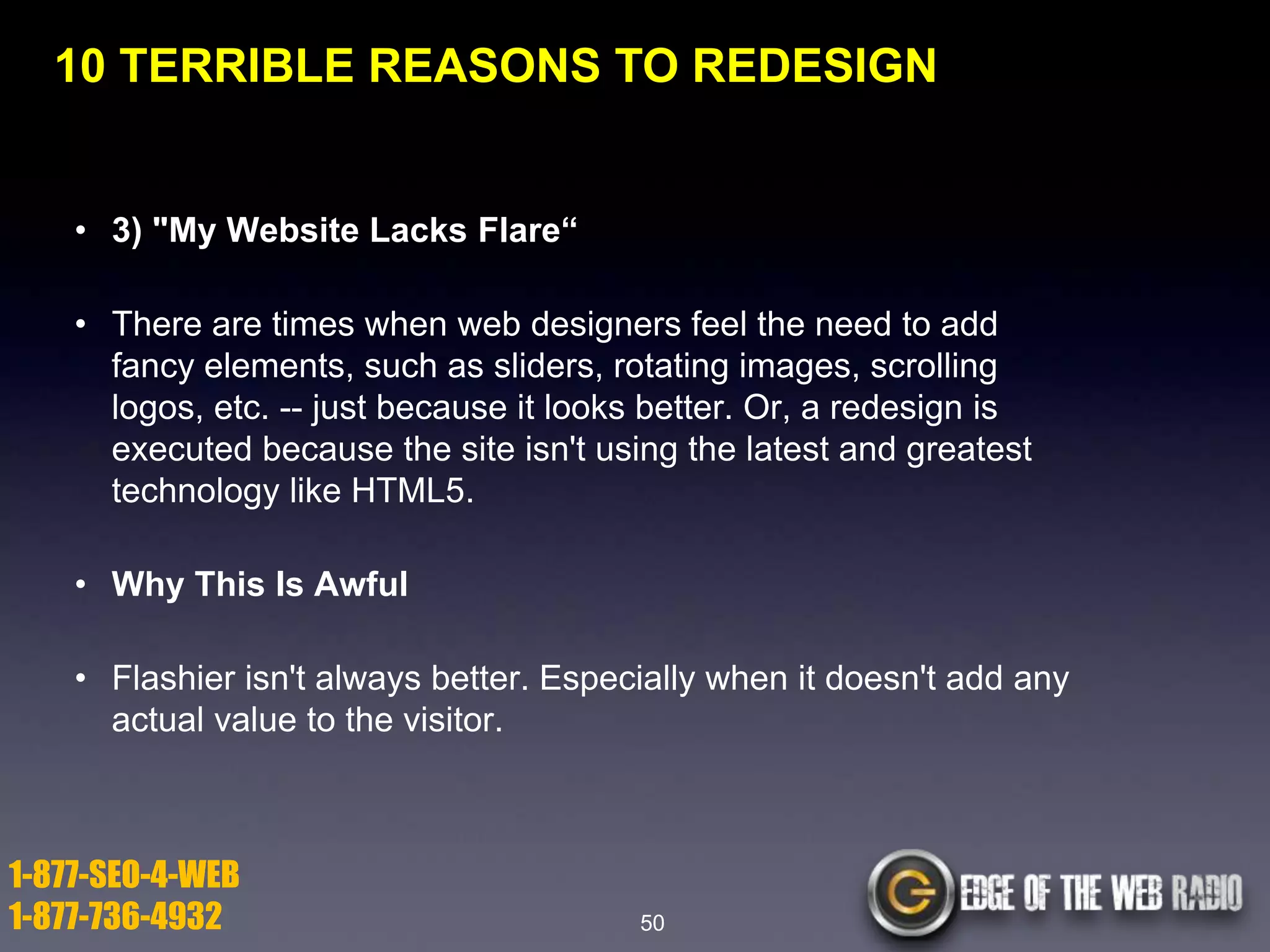 10 TERRIBLE REASONS TO REDESIGN

• 3) "My Website Lacks Flare―
• There are times when web designers feel the need to add
fancy elements, such as sliders, rotating images, scrolling
logos, etc. -- just because it looks better. Or, a redesign is
executed because the site isn't using the latest and greatest
technology like HTML5.
• Why This Is Awful
• Flashier isn't always better. Especially when it doesn't add any
actual value to the visitor.

1-877-SEO-4-WEB
1-877-736-4932

50

 