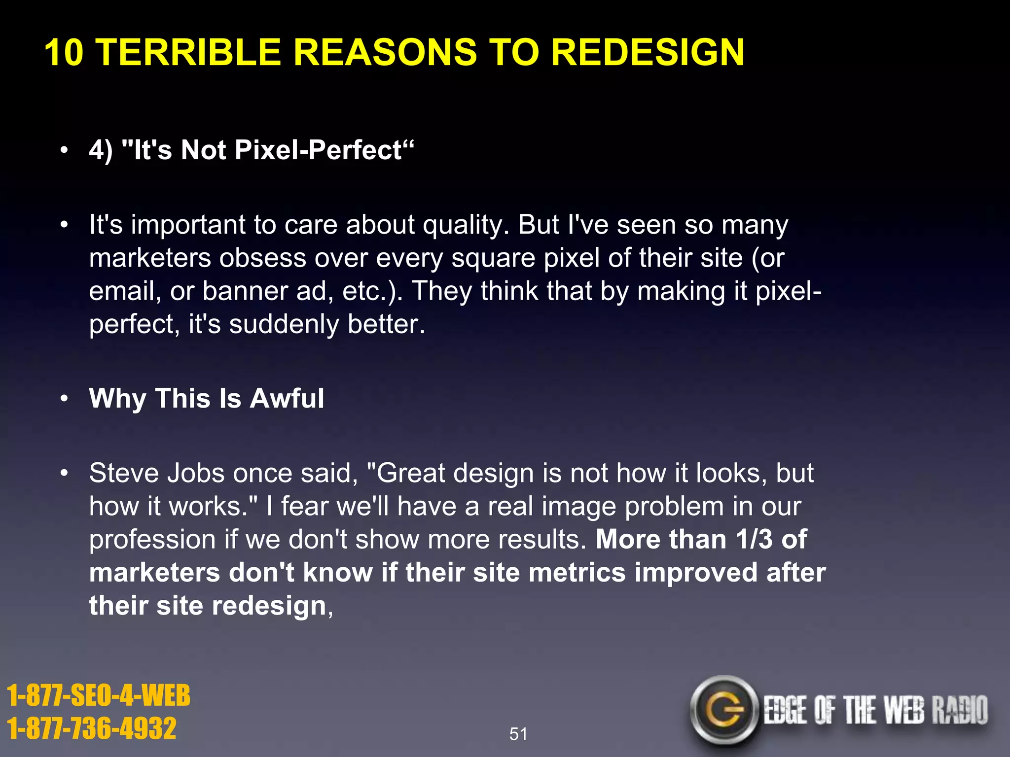 10 TERRIBLE REASONS TO REDESIGN
• 4) "It's Not Pixel-Perfect―
• It's important to care about quality. But I've seen so many
marketers obsess over every square pixel of their site (or
email, or banner ad, etc.). They think that by making it pixelperfect, it's suddenly better.
• Why This Is Awful
• Steve Jobs once said, "Great design is not how it looks, but
how it works." I fear we'll have a real image problem in our
profession if we don't show more results. More than 1/3 of
marketers don't know if their site metrics improved after
their site redesign,

1-877-SEO-4-WEB
1-877-736-4932

51

 