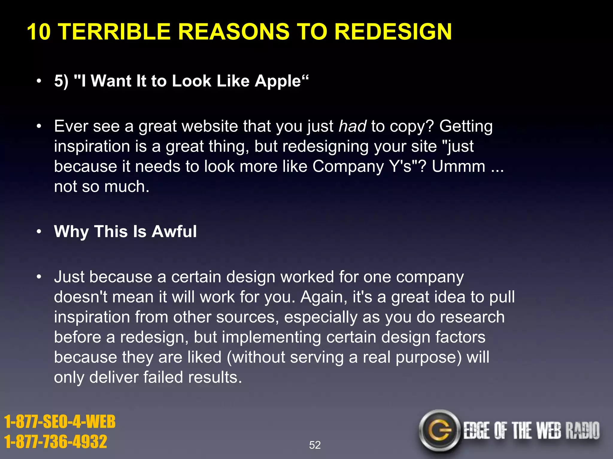10 TERRIBLE REASONS TO REDESIGN
• 5) "I Want It to Look Like Apple―
• Ever see a great website that you just had to copy? Getting
inspiration is a great thing, but redesigning your site "just
because it needs to look more like Company Y's"? Ummm ...
not so much.
• Why This Is Awful
• Just because a certain design worked for one company
doesn't mean it will work for you. Again, it's a great idea to pull
inspiration from other sources, especially as you do research
before a redesign, but implementing certain design factors
because they are liked (without serving a real purpose) will
only deliver failed results.

1-877-SEO-4-WEB
1-877-736-4932

52

 
