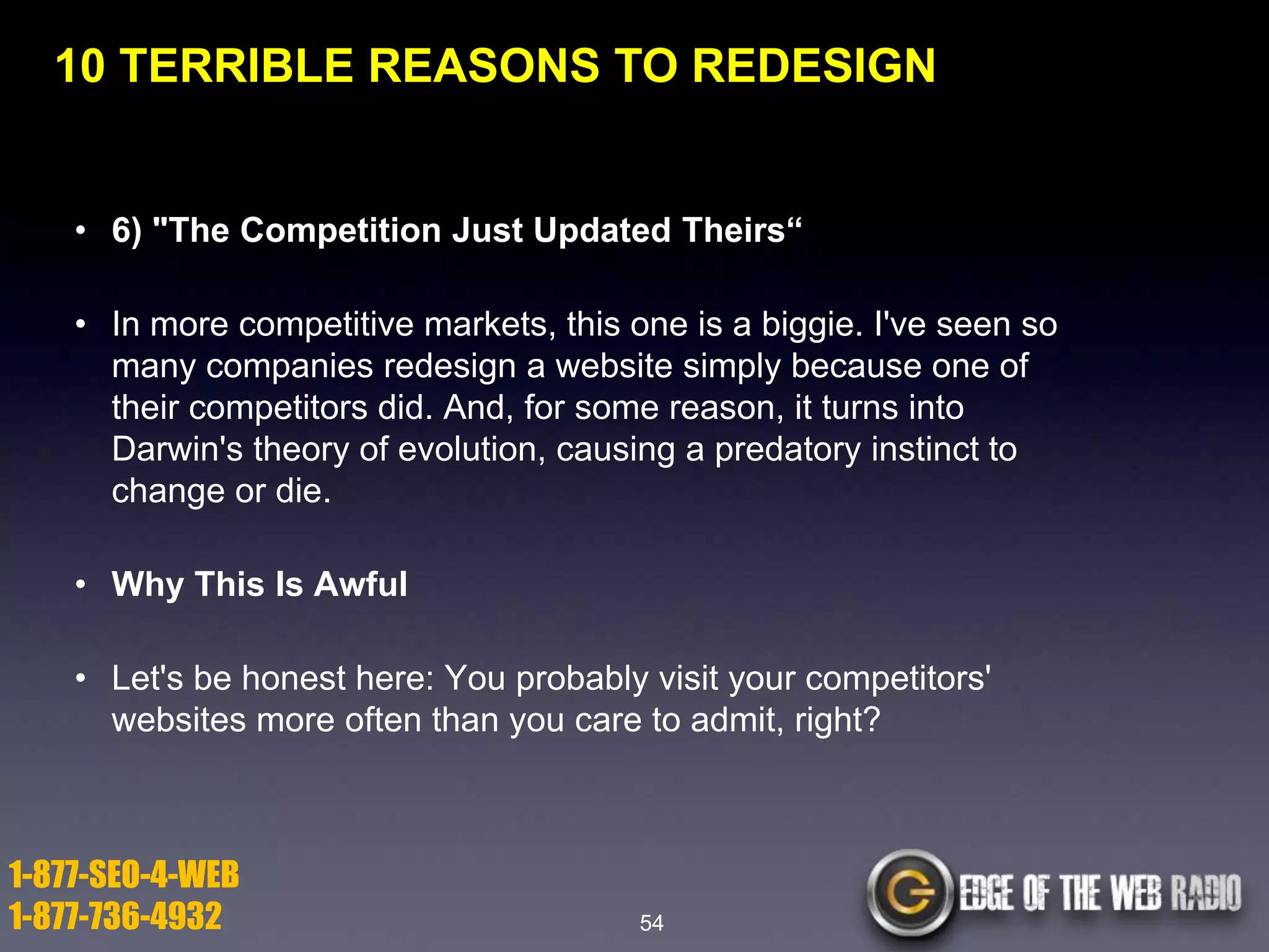 10 TERRIBLE REASONS TO REDESIGN

• 6) "The Competition Just Updated Theirs―
• In more competitive markets, this one is a biggie. I've seen so
many companies redesign a website simply because one of
their competitors did. And, for some reason, it turns into
Darwin's theory of evolution, causing a predatory instinct to
change or die.
• Why This Is Awful
• Let's be honest here: You probably visit your competitors'
websites more often than you care to admit, right?

1-877-SEO-4-WEB
1-877-736-4932

54

 