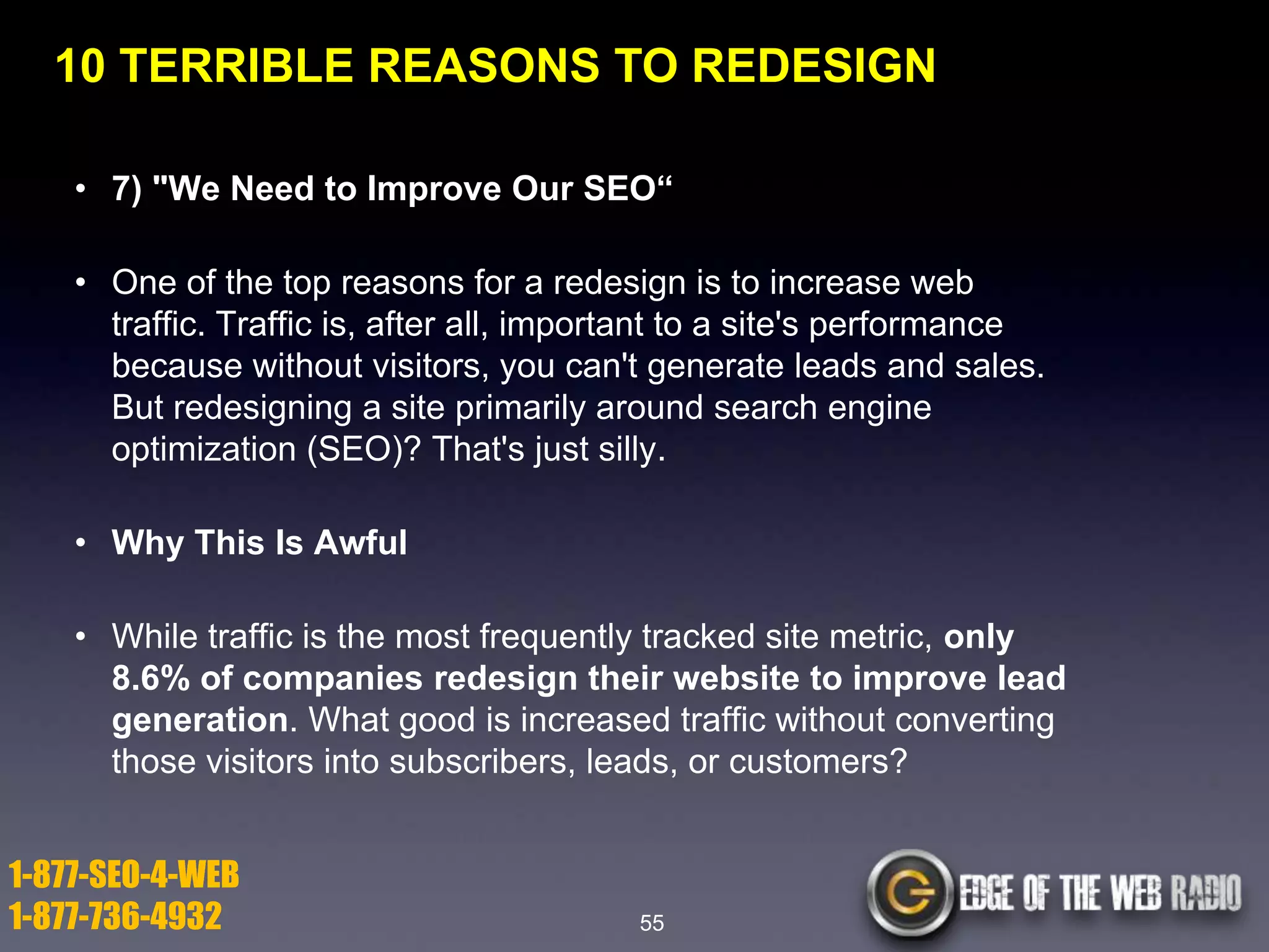 10 TERRIBLE REASONS TO REDESIGN
• 7) "We Need to Improve Our SEO―
• One of the top reasons for a redesign is to increase web
traffic. Traffic is, after all, important to a site's performance
because without visitors, you can't generate leads and sales.
But redesigning a site primarily around search engine
optimization (SEO)? That's just silly.

• Why This Is Awful
• While traffic is the most frequently tracked site metric, only
8.6% of companies redesign their website to improve lead
generation. What good is increased traffic without converting
those visitors into subscribers, leads, or customers?

1-877-SEO-4-WEB
1-877-736-4932

55

 