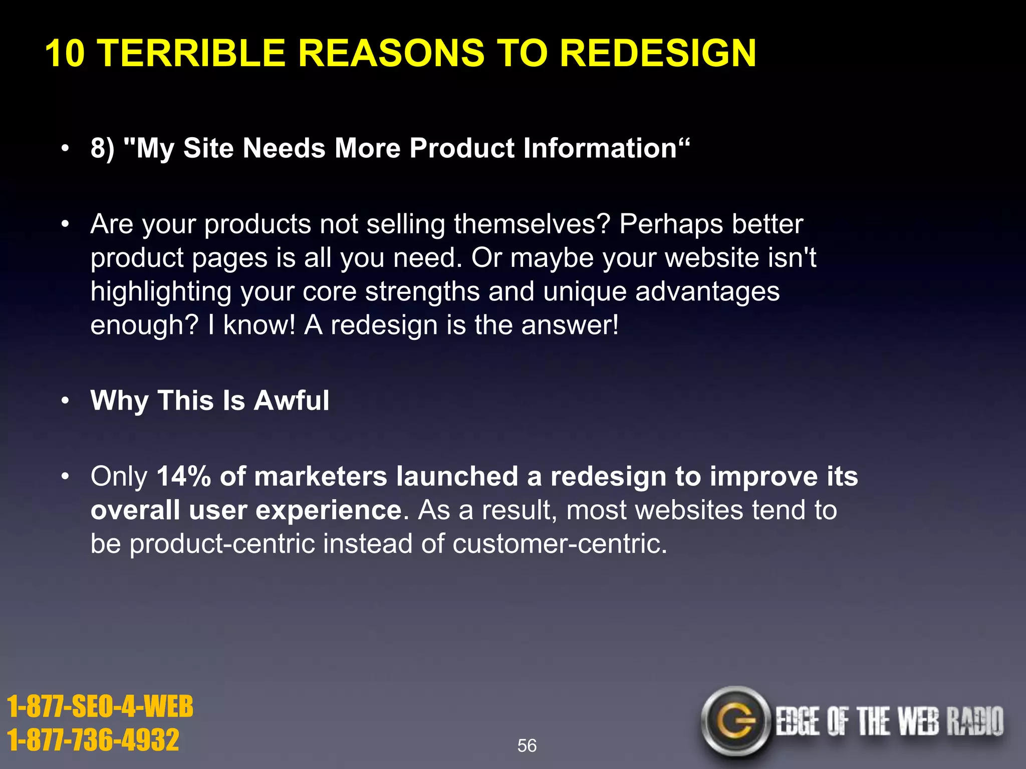 10 TERRIBLE REASONS TO REDESIGN
• 8) "My Site Needs More Product Information―
• Are your products not selling themselves? Perhaps better
product pages is all you need. Or maybe your website isn't
highlighting your core strengths and unique advantages
enough? I know! A redesign is the answer!
• Why This Is Awful
• Only 14% of marketers launched a redesign to improve its
overall user experience. As a result, most websites tend to
be product-centric instead of customer-centric.

1-877-SEO-4-WEB
1-877-736-4932

56

 