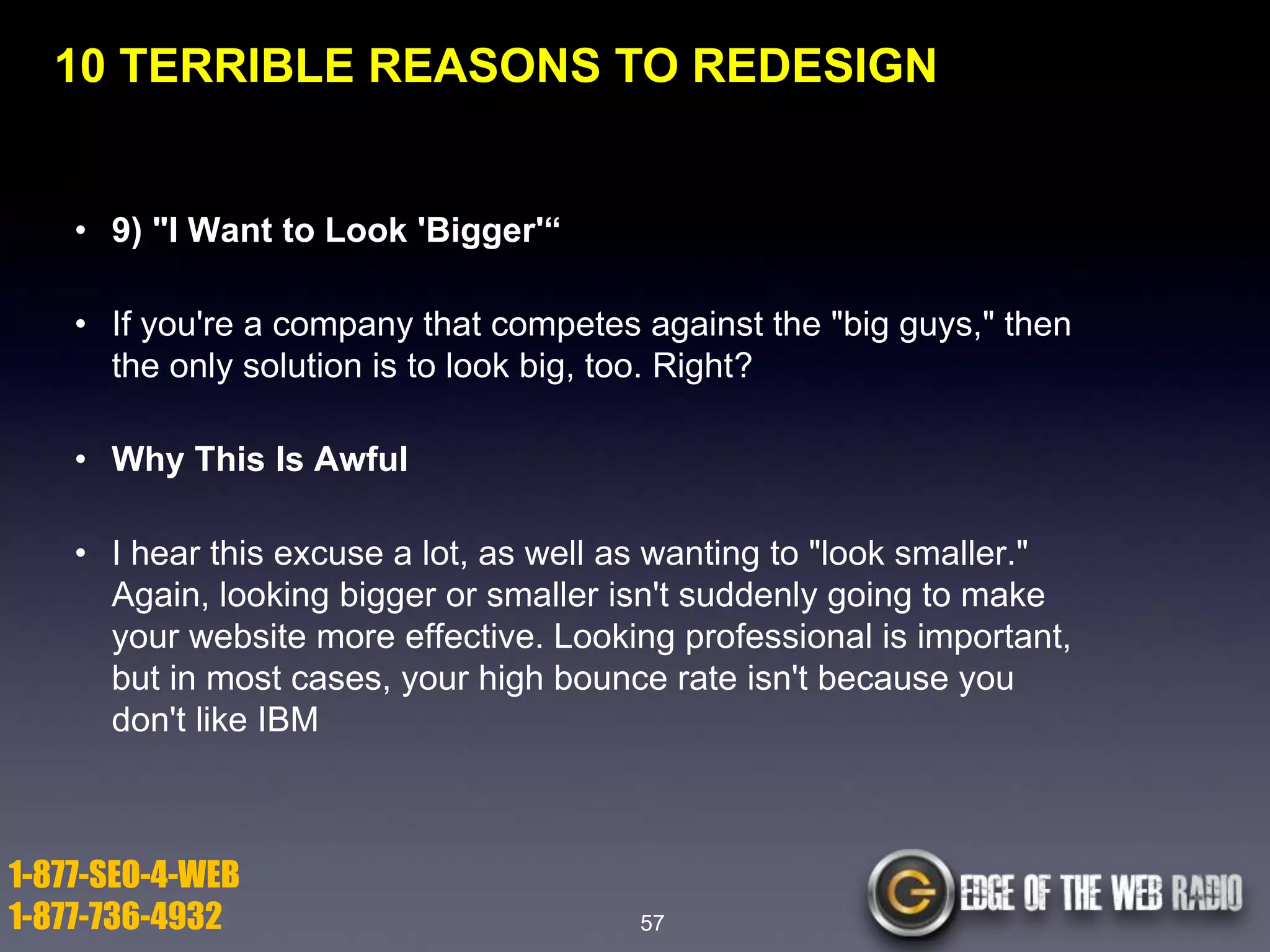 10 TERRIBLE REASONS TO REDESIGN

• 9) "I Want to Look 'Bigger'―
• If you're a company that competes against the "big guys," then
the only solution is to look big, too. Right?
• Why This Is Awful

• I hear this excuse a lot, as well as wanting to "look smaller."
Again, looking bigger or smaller isn't suddenly going to make
your website more effective. Looking professional is important,
but in most cases, your high bounce rate isn't because you
don't like IBM

1-877-SEO-4-WEB
1-877-736-4932

57

 