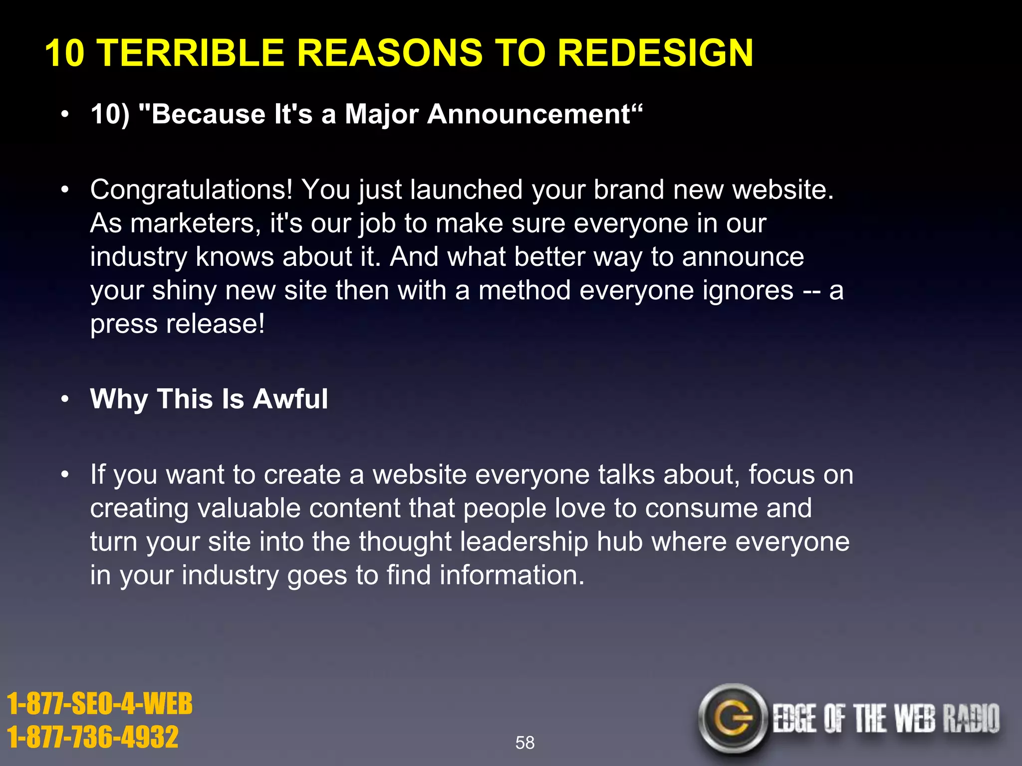 10 TERRIBLE REASONS TO REDESIGN
• 10) "Because It's a Major Announcement―
• Congratulations! You just launched your brand new website.
As marketers, it's our job to make sure everyone in our
industry knows about it. And what better way to announce
your shiny new site then with a method everyone ignores -- a
press release!
• Why This Is Awful
• If you want to create a website everyone talks about, focus on
creating valuable content that people love to consume and
turn your site into the thought leadership hub where everyone
in your industry goes to find information.

1-877-SEO-4-WEB
1-877-736-4932

58

 