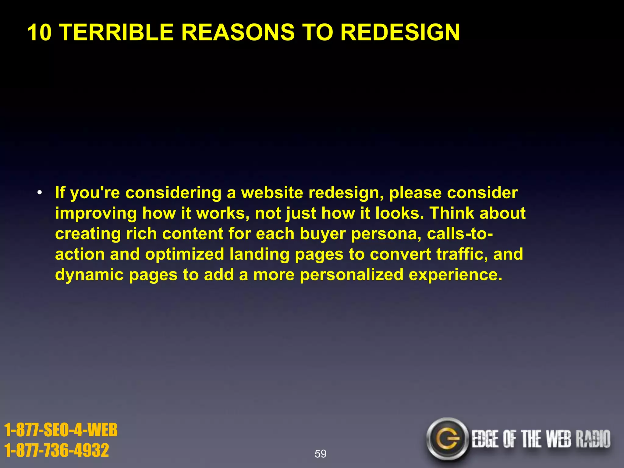10 TERRIBLE REASONS TO REDESIGN

• If you're considering a website redesign, please consider
improving how it works, not just how it looks. Think about
creating rich content for each buyer persona, calls-toaction and optimized landing pages to convert traffic, and
dynamic pages to add a more personalized experience.

1-877-SEO-4-WEB
1-877-736-4932

59

 