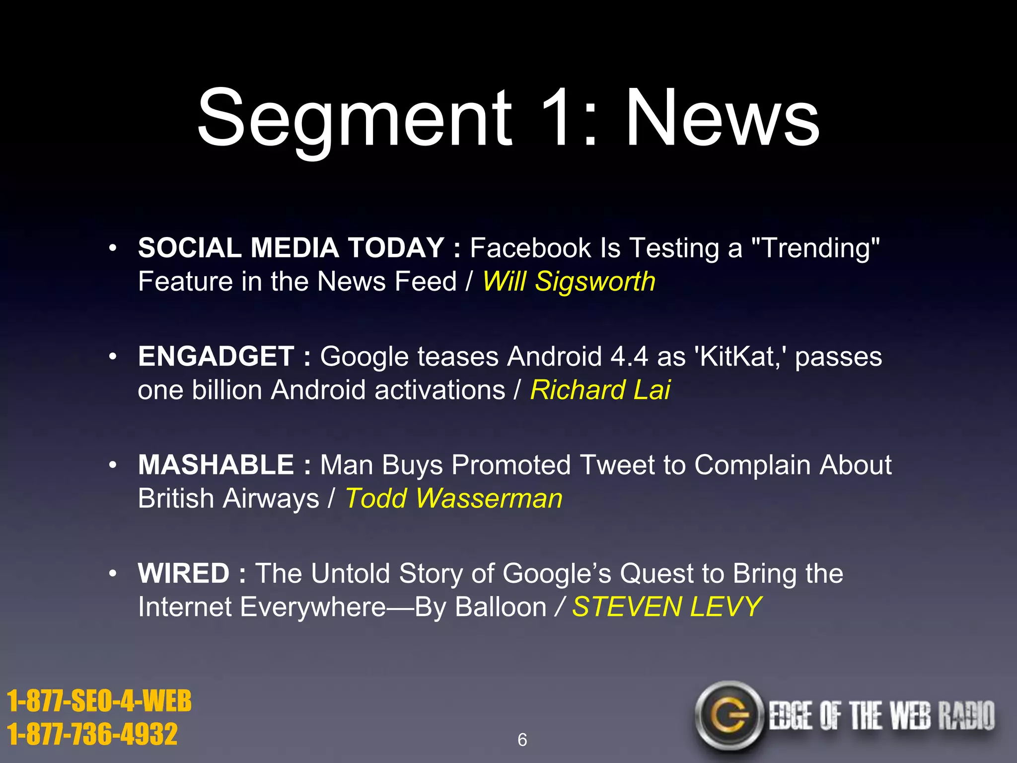 Segment 1: News
• SOCIAL MEDIA TODAY : Facebook Is Testing a "Trending"
Feature in the News Feed / Will Sigsworth
• ENGADGET : Google teases Android 4.4 as 'KitKat,' passes
one billion Android activations / Richard Lai
• MASHABLE : Man Buys Promoted Tweet to Complain About
British Airways / Todd Wasserman
• WIRED : The Untold Story of Google’s Quest to Bring the
Internet Everywhere—By Balloon / STEVEN LEVY

1-877-SEO-4-WEB
1-877-736-4932

6

 