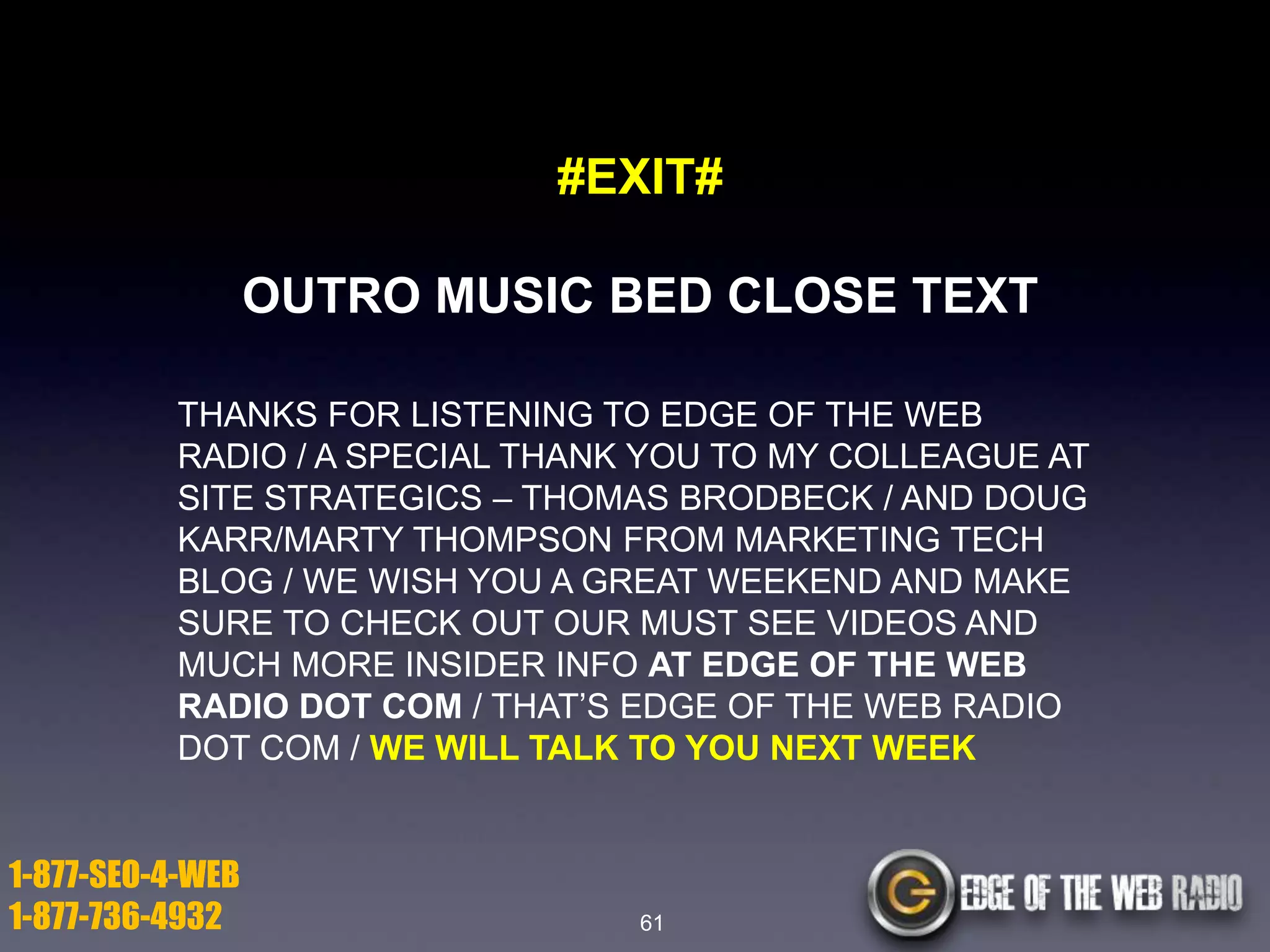 #EXIT#
OUTRO MUSIC BED CLOSE TEXT
THANKS FOR LISTENING TO EDGE OF THE WEB
RADIO / A SPECIAL THANK YOU TO MY COLLEAGUE AT
SITE STRATEGICS – THOMAS BRODBECK / AND DOUG
KARR/MARTY THOMPSON FROM MARKETING TECH
BLOG / WE WISH YOU A GREAT WEEKEND AND MAKE
SURE TO CHECK OUT OUR MUST SEE VIDEOS AND
MUCH MORE INSIDER INFO AT EDGE OF THE WEB
RADIO DOT COM / THAT’S EDGE OF THE WEB RADIO
DOT COM / WE WILL TALK TO YOU NEXT WEEK

1-877-SEO-4-WEB
1-877-736-4932

61

 
