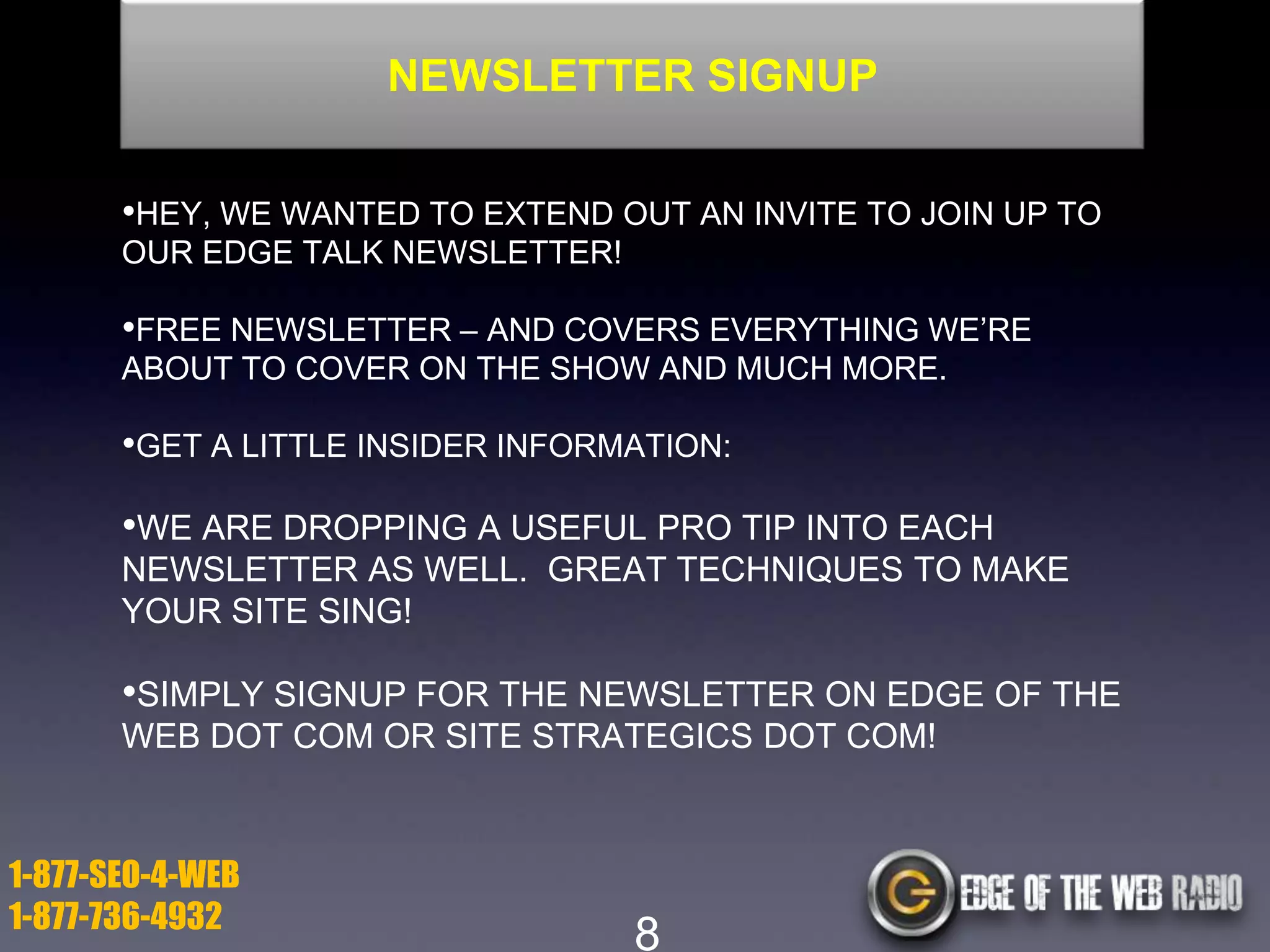 NEWSLETTER SIGNUP
•HEY, WE WANTED TO EXTEND OUT AN INVITE TO JOIN UP TO
OUR EDGE TALK NEWSLETTER!

•FREE NEWSLETTER – AND COVERS EVERYTHING WE’RE
ABOUT TO COVER ON THE SHOW AND MUCH MORE.

•GET A LITTLE INSIDER INFORMATION:

•WE ARE DROPPING A USEFUL PRO TIP INTO EACH
NEWSLETTER AS WELL. GREAT TECHNIQUES TO MAKE
YOUR SITE SING!

•SIMPLY SIGNUP FOR THE NEWSLETTER ON EDGE OF THE
WEB DOT COM OR SITE STRATEGICS DOT COM!

1-877-SEO-4-WEB
1-877-736-4932

8

 