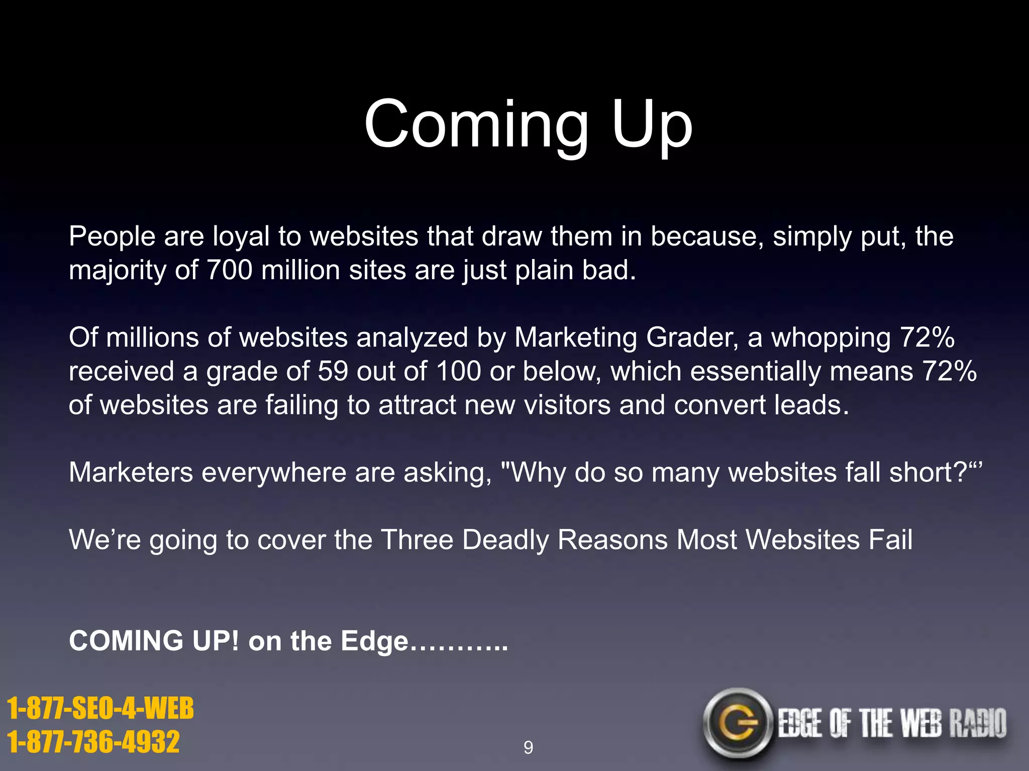 Coming Up
People are loyal to websites that draw them in because, simply put, the
majority of 700 million sites are just plain bad.
Of millions of websites analyzed by Marketing Grader, a whopping 72%
received a grade of 59 out of 100 or below, which essentially means 72%
of websites are failing to attract new visitors and convert leads.
Marketers everywhere are asking, "Why do so many websites fall short?―’
We’re going to cover the Three Deadly Reasons Most Websites Fail

COMING UP! on the Edge………..
1-877-SEO-4-WEB
1-877-736-4932

9

 
