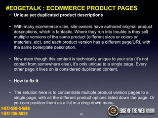 #EDGETALK : ECOMMERCE PRODUCT PAGES
• Unique yet duplicated product descriptions

• With many ecommerce sites, site owners have authored original product
descriptions, which is fantastic. Where they run into trouble is they sell
multiple versions of the same product (different sizes or colors or
materials, etc), and each product version has a different page/URL with
the same boilerplate description.
• Now even though this content is technically unique to your site (it's not
copied from somewhere else), it's only unique to a single page. Every
other page it lives on is considered duplicated content.
• How to fix it

• The solution here is to concentrate multiple product version pages to a
single page, with all the different product options listed down the page. Or
you can position them as a list in a drop down menu.
1-877-SEO-4-WEB
1-877-736-4932
19

 