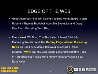 EDGE OF THE WEB
• Good Afternoon / I’m Erin Sparks / Joining Me In Studio Is Matt

Roberts / Thomas Brodbeck from Site Strategics and Doug
Karr From Marketing Tech Blog
• Every Week We Bring You The Latest Internet & Mobile
Marketing Trends / And The Cutting Edge Internet Marketing
News To Use For A More Effective & Successful Online
Strategy / Why? So You Can Spend Less Administrative Time
In Your Business / Make More Money Without Wasting Your
Days Away

1-877-SEO-4-WEB
1-877-736-4932

3

 