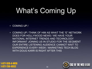What’s Coming Up
• COMING UP /
• COMING UP / THINK OF HIM AS WHAT THE “E” NETWORK
DOES FOR HOLLYWOOD NEWS / WE HAVE YOUR
NATIONAL INTERNET TRENDS AND TECHNOLOGY
INFORMANT JOINING US IN STUDIO FOR THE SEGMENT
OUR ENTIRE LISTENING AUDIENCE CANNOT WAIT TO
EXPERIENCE EVERY WEEK / MARKETING TECH BLOG
WITH DOUG KARR IS RIGHT AFTER THIS

1-877-SEO-4-WEB
1-877-736-4932

34

 