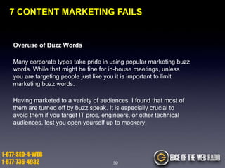 7 CONTENT MARKETING FAILS

Overuse of Buzz Words
Many corporate types take pride in using popular marketing buzz
words. While that might be fine for in-house meetings, unless
you are targeting people just like you it is important to limit
marketing buzz words.

Having marketed to a variety of audiences, I found that most of
them are turned off by buzz speak. It is especially crucial to
avoid them if you target IT pros, engineers, or other technical
audiences, lest you open yourself up to mockery.

1-877-SEO-4-WEB
1-877-736-4932

50

 