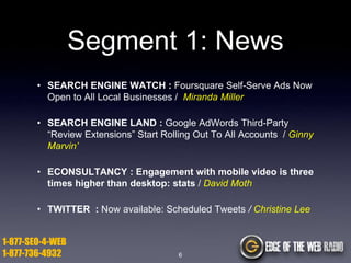 Segment 1: News
• SEARCH ENGINE WATCH : Foursquare Self-Serve Ads Now
Open to All Local Businesses / Miranda Miller
• SEARCH ENGINE LAND : Google AdWords Third-Party
“Review Extensions” Start Rolling Out To All Accounts / Ginny
Marvin’
• ECONSULTANCY : Engagement with mobile video is three
times higher than desktop: stats / David Moth
• TWITTER : Now available: Scheduled Tweets / Christine Lee

1-877-SEO-4-WEB
1-877-736-4932

6

 