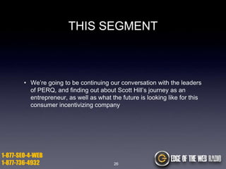 THIS SEGMENT

• We‟re going to be continuing our conversation with the leaders
of PERQ, and finding out about Scott Hill‟s journey as an
entrepreneur, as well as what the future is looking like for this
consumer incentivizing company

1-877-SEO-4-WEB
1-877-736-4932

26

 