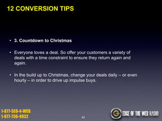 12 CONVERSION TIPS

• 3. Countdown to Christmas
• Everyone loves a deal. So offer your customers a variety of
deals with a time constraint to ensure they return again and
again.
• In the build up to Christmas, change your deals daily – or even
hourly – in order to drive up impulse buys.

1-877-SEO-4-WEB
1-877-736-4932

42

 