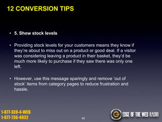 12 CONVERSION TIPS

• 5. Show stock levels
• Providing stock levels for your customers means they know if
they‟re about to miss out on a product or good deal. If a visitor
was considering leaving a product in their basket, they‟d be
much more likely to purchase if they saw there was only one
left.
• However, use this message sparingly and remove „out of
stock‟ items from category pages to reduce frustration and
hassle.

1-877-SEO-4-WEB
1-877-736-4932

45

 