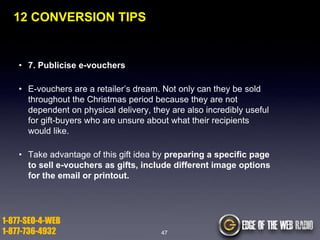 12 CONVERSION TIPS

• 7. Publicise e-vouchers
• E-vouchers are a retailer‟s dream. Not only can they be sold
throughout the Christmas period because they are not
dependent on physical delivery, they are also incredibly useful
for gift-buyers who are unsure about what their recipients
would like.
• Take advantage of this gift idea by preparing a specific page
to sell e-vouchers as gifts, include different image options
for the email or printout.

1-877-SEO-4-WEB
1-877-736-4932

47

 