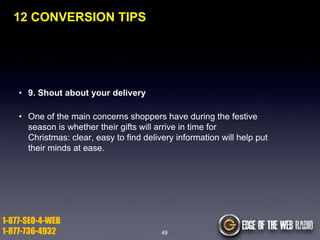 12 CONVERSION TIPS

• 9. Shout about your delivery
• One of the main concerns shoppers have during the festive
season is whether their gifts will arrive in time for
Christmas: clear, easy to find delivery information will help put
their minds at ease.

1-877-SEO-4-WEB
1-877-736-4932

49

 