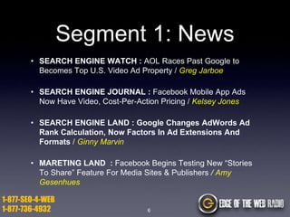 Segment 1: News
• SEARCH ENGINE WATCH : AOL Races Past Google to
Becomes Top U.S. Video Ad Property / Greg Jarboe
• SEARCH ENGINE JOURNAL : Facebook Mobile App Ads
Now Have Video, Cost-Per-Action Pricing / Kelsey Jones
• SEARCH ENGINE LAND : Google Changes AdWords Ad
Rank Calculation, Now Factors In Ad Extensions And
Formats / Ginny Marvin
• MARETING LAND : Facebook Begins Testing New “Stories
To Share” Feature For Media Sites & Publishers / Amy
Gesenhues

1-877-SEO-4-WEB
1-877-736-4932

6

 
