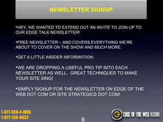NEWSLETTER SIGNUP
•HEY, WE WANTED TO EXTEND OUT AN INVITE TO JOIN UP TO
OUR EDGE TALK NEWSLETTER!

•FREE NEWSLETTER – AND COVERS EVERYTHING WE‟RE
ABOUT TO COVER ON THE SHOW AND MUCH MORE.

•GET A LITTLE INSIDER INFORMATION:

•WE ARE DROPPING A USEFUL PRO TIP INTO EACH
NEWSLETTER AS WELL. GREAT TECHNIQUES TO MAKE
YOUR SITE SING!

•SIMPLY SIGNUP FOR THE NEWSLETTER ON EDGE OF THE
WEB DOT COM OR SITE STRATEGICS DOT COM!

1-877-SEO-4-WEB
1-877-736-4932

8

 