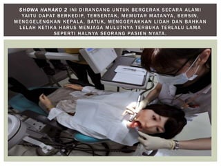 SHOWA HANAKO 2 INI DIRANCANG UNTUK BERGERAK SECARA ALAMI 
YAI TU DAPAT BERKEDIP, TERSENTAK, MEMUTAR MATANYA, BERSIN, 
MENGGELENGKAN KEPALA, BATUK, MENGGERAKKAN LIDAH DAN BAHKAN 
LELAH KET IKA HARUS MENJAGA MULUTNYA TERBUKA TERLALU LAMA 
SEPERT I HALNYA SEORANG PASIEN NYATA. 
 