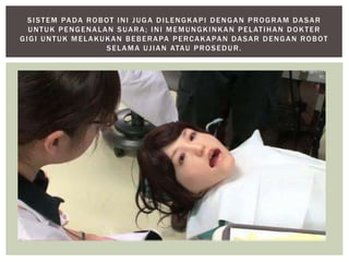 SISTEM PADA ROBOT INI JUGA DILENGKAPI DENGAN PROGRAM DASAR 
UNTUK PENGENALAN SUARA; INI MEMUNGKINKAN PELAT IHAN DOKTER 
GIGI UNTUK MELAKUKAN BEBERAPA PERCAKAPAN DASAR DENGAN ROBOT 
SELAMA UJ IAN ATAU PROSEDUR. 
