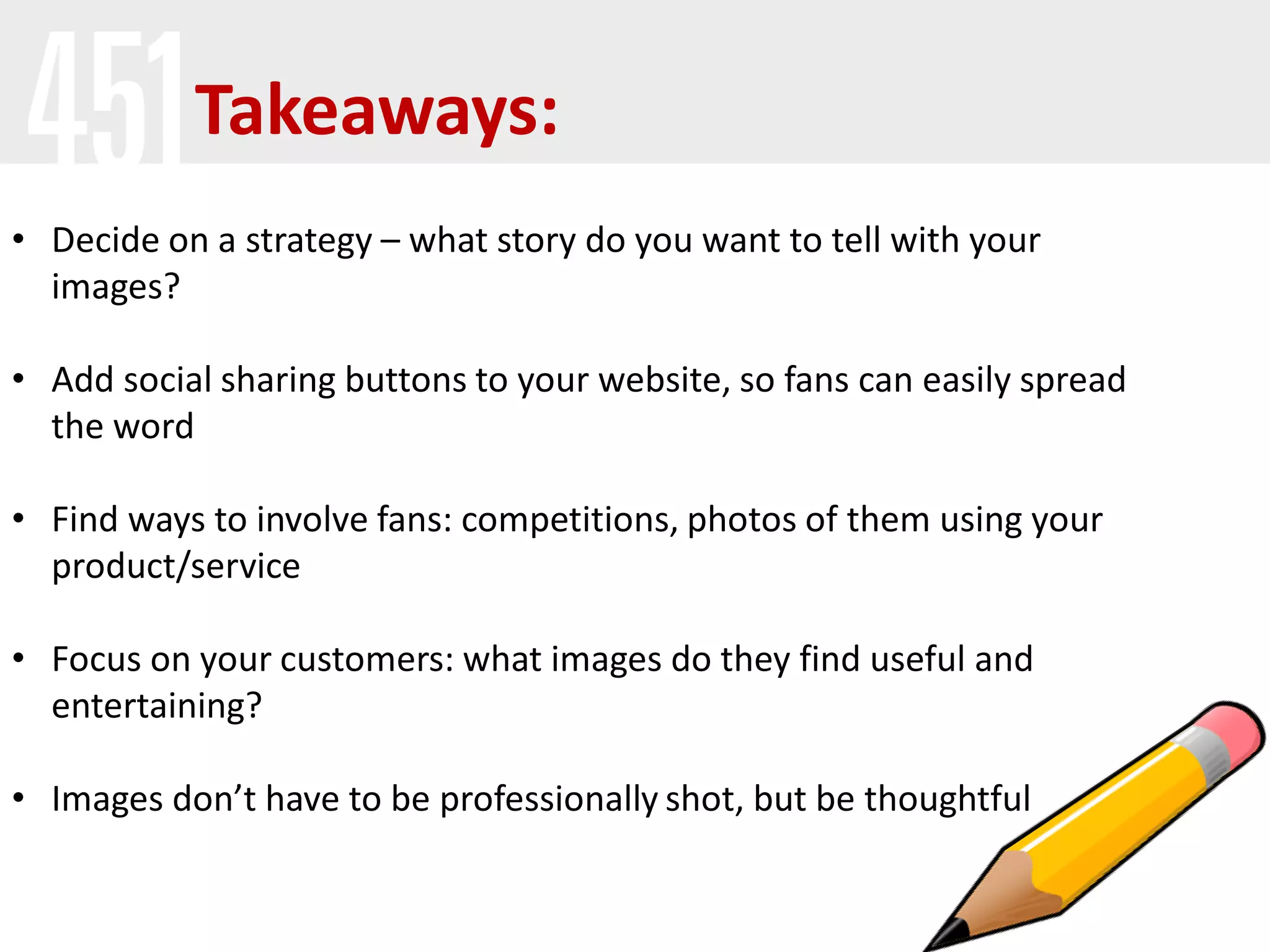 • Decide on a strategy – what story do you want to tell with your
images?
• Add social sharing buttons to your website, so fans can easily spread
the word
• Find ways to involve fans: competitions, photos of them using your
product/service
• Focus on your customers: what images do they find useful and
entertaining?
• Images don’t have to be professionally shot, but be thoughtful
Takeaways:
 