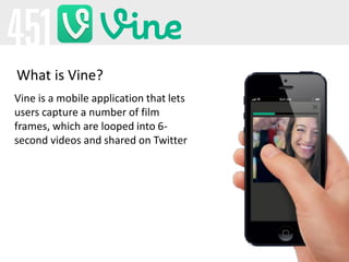 Vine is a mobile application that lets
users capture a number of film
frames, which are looped into 6-
second videos and s...