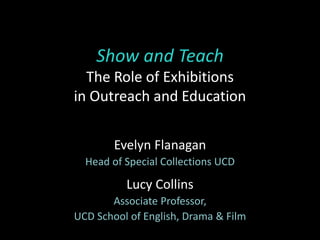 Show and Teach
The Role of Exhibitions
in Outreach and Education
Evelyn Flanagan
Head of Special Collections UCD
Lucy Collins
Associate Professor,
UCD School of English, Drama & Film
 