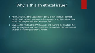 Why is this an ethical issue?
 ASH CARTER: And the Department's policy is that all ground combat
positions will be open to women unless rigorous analysis of factual data
shows that the positions must remain closed.
 In 2015, after reading the RAND analysis and studying the results of the
Marines’ integrated task force experiment, he over ruled the Marines and
ordered all infantry jobs open to women.
 
