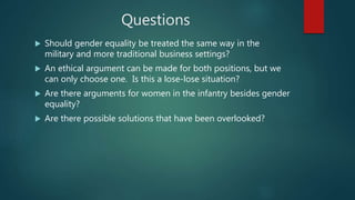 Questions
 Should gender equality be treated the same way in the
military and more traditional business settings?
 An ethical argument can be made for both positions, but we
can only choose one. Is this a lose-lose situation?
 Are there arguments for women in the infantry besides gender
equality?
 Are there possible solutions that have been overlooked?
 