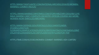 HTTP://WWW.THEATLANTIC.COM/NATIONAL/ARCHIVE/2016/05/WOMEN-
MARINES-COMBAT/482520/
HTTPS://WWW.MARINECORPSTIMES.COM/STORY/MILITARY/2016/08/12/FE
MALE-MARINE-CANT-COMPLETE-INFANTRY-OFFICER-COURSE-NO-MORE-
WOMEN-NOW-ENROLLED/88634096/
HTTP://WWW.DEFENSE.GOV/PORTALS/1/DOCUMENTS/WISR-
STUDIES/USMC%20-
%20RAND%20IMPLICATIONS%20OF%20INTEGRATING%20WOMEN%20INT
O%20THE%20MARINE%20CORPS%20INFANTRY%20REPORT.PDF
HTTP://TIME.COM/4135583/WOMEN-COMBAT-MARINES-ASH-CARTER/
 