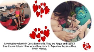 My cousins visit me in Costa Esmeralda. They are Roque and Lucio, I
love them a lot and I love when they come to Argentina, because they
live in Mexico.
 