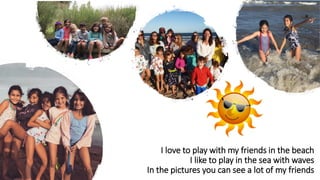 I love to play with my friends in the beach
I like to play in the sea with waves
In the pictures you can see a lot of my friends
 
