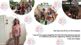 We had a lot of fun in this holidays
I saw all my cousins together for the first time because we live
in 3 different countries, Argentina, Mexico and Miami
I was very happy
 
