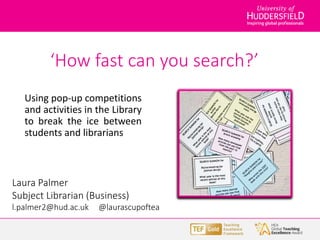 ‘How fast can you search?’
Using pop-up competitions
and activities in the Library
to break the ice between
students and librarians
Laura Palmer
Subject Librarian (Business)
l.palmer2@hud.ac.uk @laurascupoftea
 