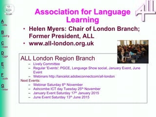 A 
- info 
B 
- ped'g 
C 
- man 
D 
- C&P 
E 
- C 
F 
- auth 
G 
- inter 
Association for Language 
Learning 
• Helen Myers: Chair of London Branch; 
Former President, ALL 
• www.all-london.org.uk 
ALL London Region Branch 
– Lively Committee 
– Regular 'Events': PGCE, Language Show social, January Event, June 
Event 
– Webinars http://lancelot.adobeconnectcom/all-london 
Next Events: 
– Webinar Saturday 8th November 
– Ashcombe ICT day Tuesday 25th November 
– January Event Saturday 17th January 2015 
– June Event Saturday 13th June 2015 
 