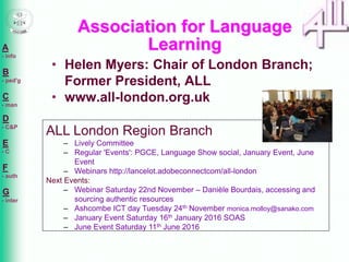 A
- info
B
- ped'g
C
- man
D
- C&P
E
- C
F
- auth
G
- inter
• Helen Myers: Chair of London Branch;
Former President, ALL
• www.all-london.org.uk
Association for Language
Learning
ALL London Region Branch
– Lively Committee
– Regular 'Events': PGCE, Language Show social, January Event, June
Event
– Webinars http://lancelot.adobeconnectcom/all-london
Next Events:
– Webinar Saturday 22nd November – Danièle Bourdais, accessing and
sourcing authentic resources
– Ashcombe ICT day Tuesday 24th November monica.molloy@sanako.com
– January Event Saturday 16th January 2016 SOAS
– June Event Saturday 11th June 2016
 