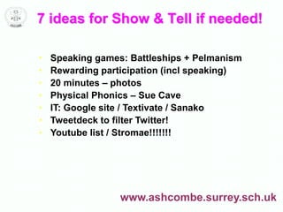 7 ideas for Show & Tell if needed!
• Speaking games: Battleships + Pelmanism
• Rewarding participation (incl speaking)
• 20 minutes – photos
• Physical Phonics – Sue Cave
• IT: Google site / Textivate / Sanako
• Tweetdeck to filter Twitter!
• Youtube list / Stromae!!!!!!!
www.ashcombe.surrey.sch.uk
 
