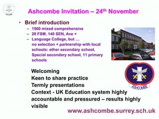Ashcombe Invitation – 24th November
• Brief introduction
– 1560 mixed comprehensive
– 20 FSM, 140 SEN, Ave +
– Language College, but …
no selection + partnership with local
schools: other secondary school,
Special secondary school, 11 primary
schools
• Welcoming
• Keen to share practice
• Termly presentations
• Context - UK Education system highly
accountable and pressured – results highly
visible
www.ashcombe.surrey.sch.uk
 