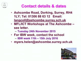 Contact details & dates
• Ashcombe Road, Dorking, Surrey, RH4
1LY; Tel: 01306 88 63 12 Email:
langcoll@ashcombe.surrey.sch.uk
• MFL/ICT Workshops at The Ashcombe –
see letter.
– Tuesday 24th November 2015
• For IBW week, contact the school
– IBW week 11th – 15th July 2016
• myers.helen@ashcombe.surrey.sch.uk
 