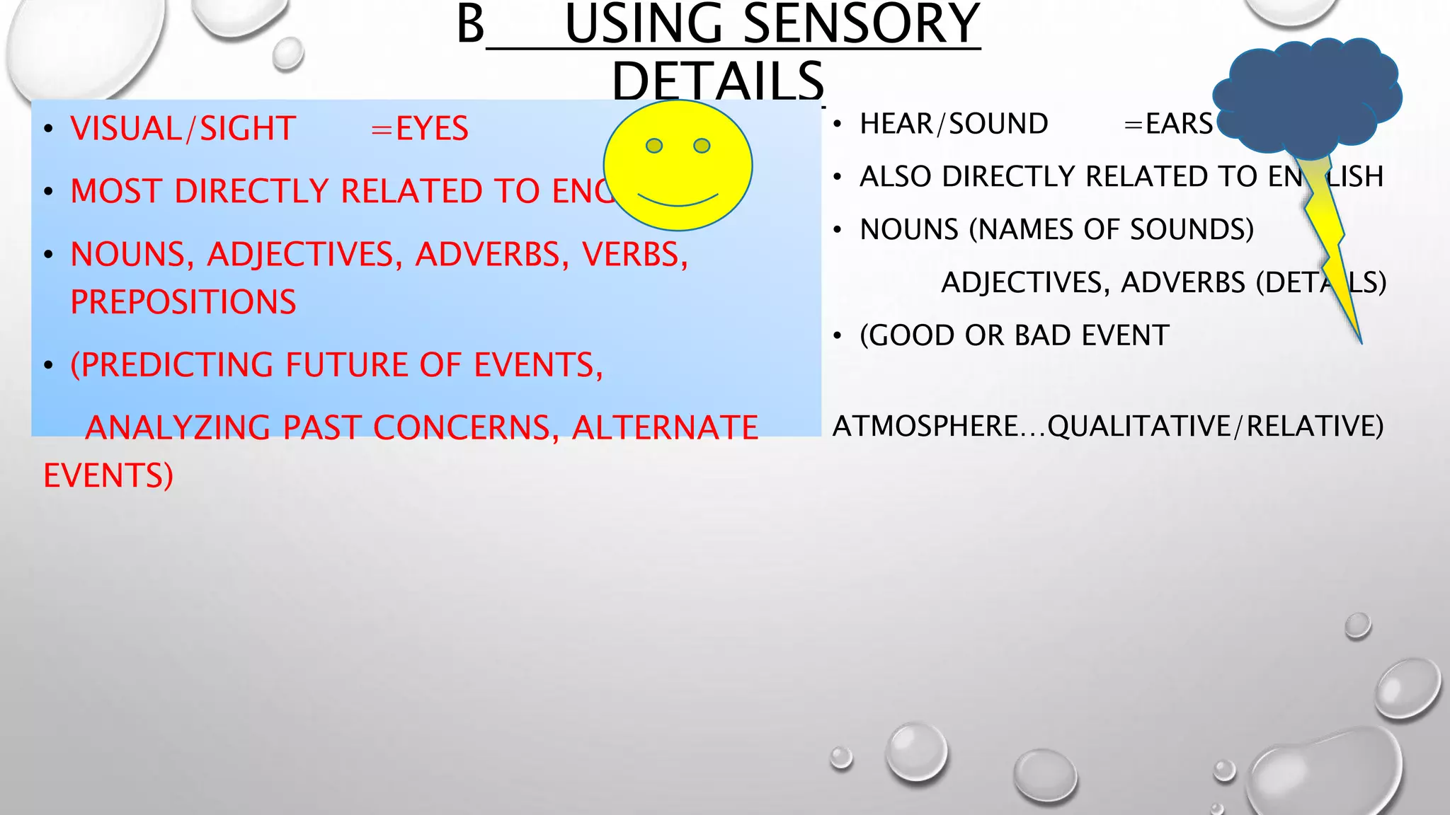 B USING SENSORY
DETAILS
• VISUAL/SIGHT =EYES
• MOST DIRECTLY RELATED TO ENGLISH
• NOUNS, ADJECTIVES, ADVERBS, VERBS,
PREPOSITIONS
• (PREDICTING FUTURE OF EVENTS,
ANALYZING PAST CONCERNS, ALTERNATE
EVENTS)
• HEAR/SOUND =EARS
• ALSO DIRECTLY RELATED TO ENGLISH
• NOUNS (NAMES OF SOUNDS)
ADJECTIVES, ADVERBS (DETAILS)
• (GOOD OR BAD EVENT
ATMOSPHERE…QUALITATIVE/RELATIVE)
 