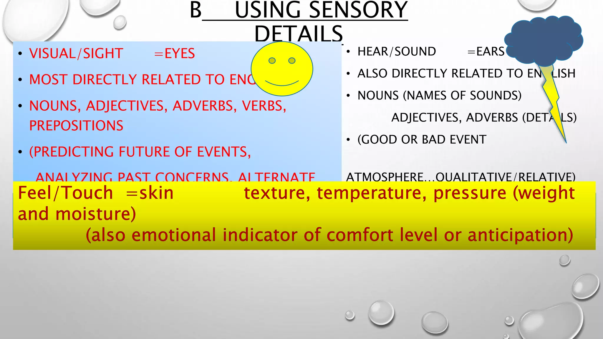 B USING SENSORY
DETAILS
• VISUAL/SIGHT =EYES
• MOST DIRECTLY RELATED TO ENGLISH
• NOUNS, ADJECTIVES, ADVERBS, VERBS,
PREPOSITIONS
• (PREDICTING FUTURE OF EVENTS,
ANALYZING PAST CONCERNS, ALTERNATE
EVENTS)
• HEAR/SOUND =EARS
• ALSO DIRECTLY RELATED TO ENGLISH
• NOUNS (NAMES OF SOUNDS)
ADJECTIVES, ADVERBS (DETAILS)
• (GOOD OR BAD EVENT
ATMOSPHERE…QUALITATIVE/RELATIVE)
 