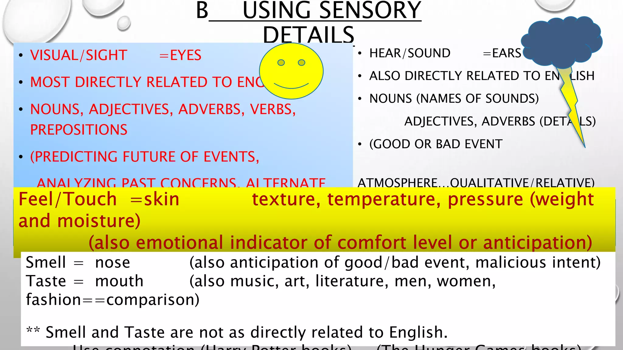 B USING SENSORY
DETAILS
• VISUAL/SIGHT =EYES
• MOST DIRECTLY RELATED TO ENGLISH
• NOUNS, ADJECTIVES, ADVERBS, VERBS,
PREPOSITIONS
• (PREDICTING FUTURE OF EVENTS,
ANALYZING PAST CONCERNS, ALTERNATE
EVENTS)
• HEAR/SOUND =EARS
• ALSO DIRECTLY RELATED TO ENGLISH
• NOUNS (NAMES OF SOUNDS)
ADJECTIVES, ADVERBS (DETAILS)
• (GOOD OR BAD EVENT
ATMOSPHERE…QUALITATIVE/RELATIVE)
Smell = nose (also anticipation of good/bad event, malicious intent)
Taste = mouth (also music, art, literature, men, women,
fashion==comparison)
** Smell and Taste are not as directly related to English.
 