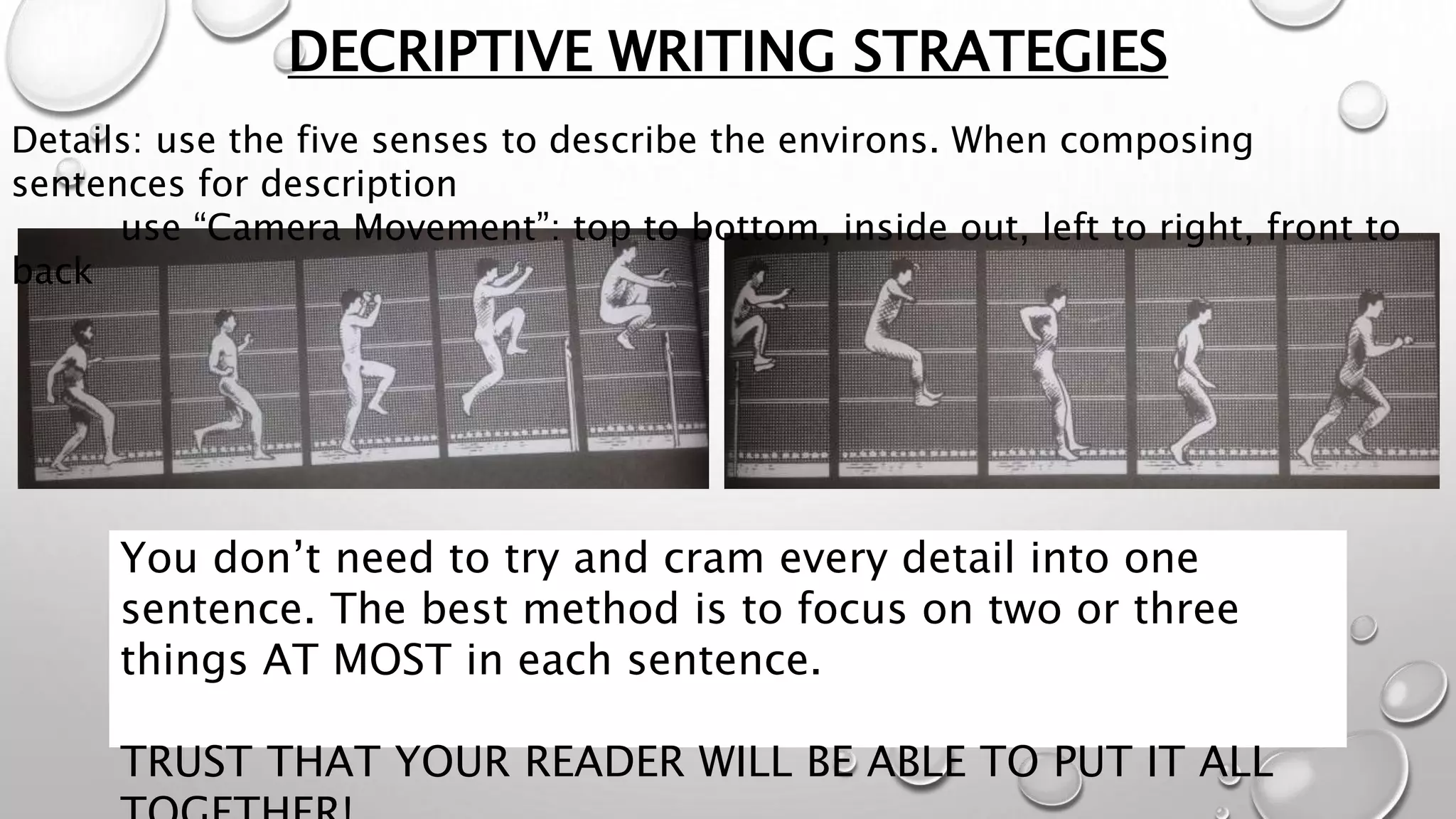 DECRIPTIVE WRITING STRATEGIES
Details: use the five senses to describe the environs. When composing
sentences for description
use “Camera Movement”: top to bottom, inside out, left to right, front to
back
You don’t need to try and cram every detail into one
sentence. The best method is to focus on two or three
things AT MOST in each sentence.
TRUST THAT YOUR READER WILL BE ABLE TO PUT IT ALL
 