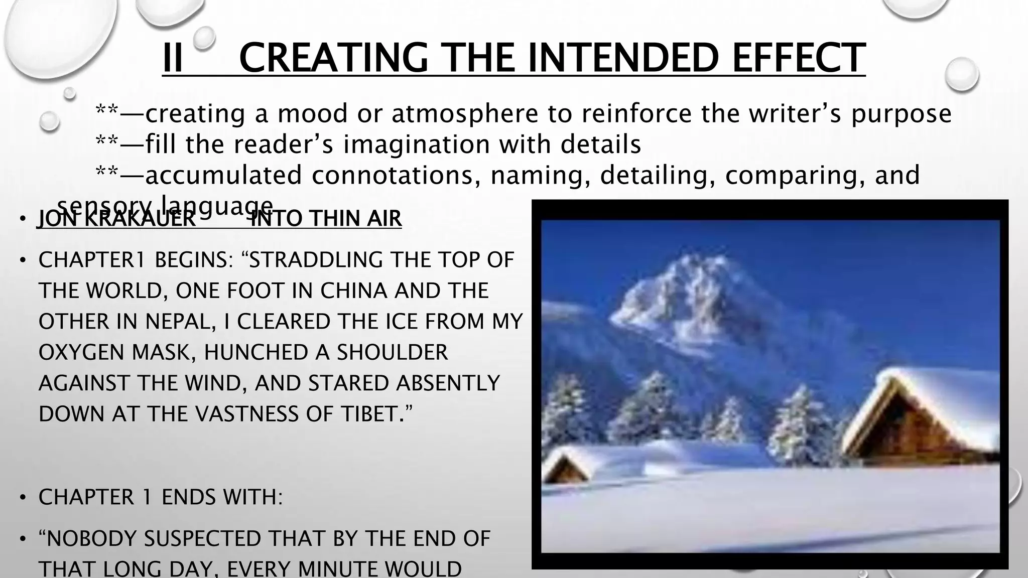 II CREATING THE INTENDED EFFECT
• JON KRAKAUER INTO THIN AIR
• CHAPTER1 BEGINS: “STRADDLING THE TOP OF
THE WORLD, ONE FOOT IN CHINA AND THE
OTHER IN NEPAL, I CLEARED THE ICE FROM MY
OXYGEN MASK, HUNCHED A SHOULDER
AGAINST THE WIND, AND STARED ABSENTLY
DOWN AT THE VASTNESS OF TIBET.”
• CHAPTER 1 ENDS WITH:
• “NOBODY SUSPECTED THAT BY THE END OF
THAT LONG DAY, EVERY MINUTE WOULD
**—creating a mood or atmosphere to reinforce the writer’s purpose
**—fill the reader’s imagination with details
**—accumulated connotations, naming, detailing, comparing, and
sensory language
 