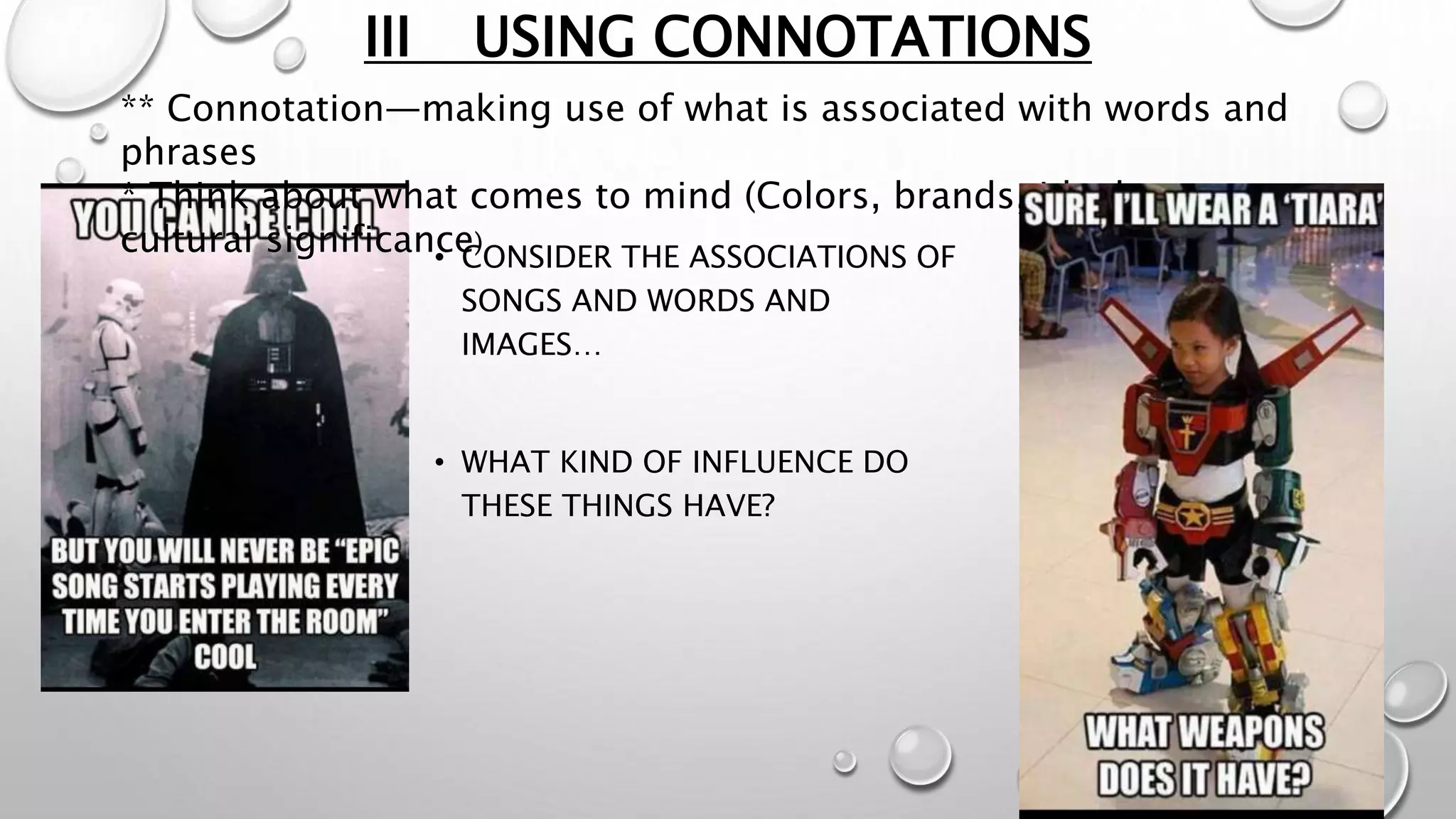 III USING CONNOTATIONS
** Connotation—making use of what is associated with words and
phrases
* Think about what comes to mind (Colors, brands, ideology,
cultural significance)
• CONSIDER THE ASSOCIATIONS OF
SONGS AND WORDS AND
IMAGES…
• WHAT KIND OF INFLUENCE DO
THESE THINGS HAVE?
 